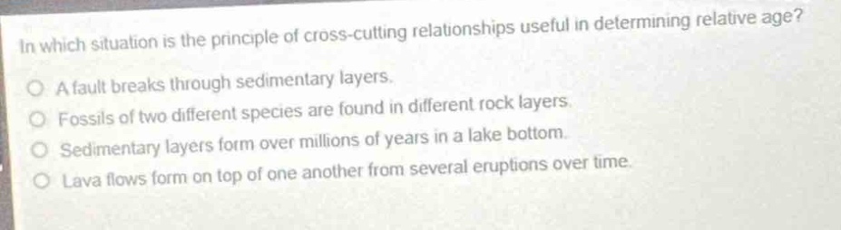 in which situation is the principle of cross - cutting relationships useful in determining relative age?\no a fault breaks through sedimentary layers.\no fossils of two different species are found in different rock layers.\no sedimentary layers form over millions of years in a lake bottom.\no lava flows form on top of one another from several eruptions over time.