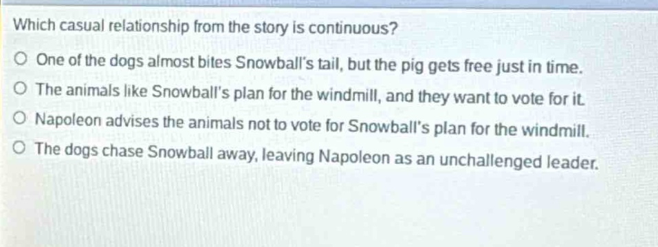 which casual relationship from the story is continuous?\no one of the dogs almost bites snowballs tail, but the pig gets free just in time.\no the animals like snowballs plan for the windmill, and they want to vote for it.\no napoleon advises the animals not to vote for snowballs plan for the windmill.\no the dogs chase snowball away, leaving napoleon as an unchallenged leader.