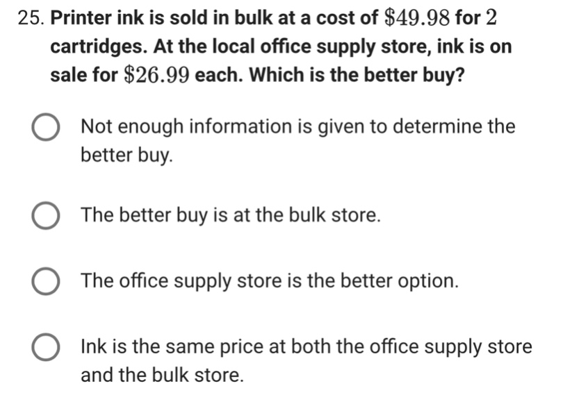 25. printer ink is sold in bulk at a cost of $49.98 for 2 cartridges. at the local office supply store, ink is on sale for $26.99 each. which is the better buy?\nnot enough information is given to determine the better buy.\nthe better buy is at the bulk store.\nthe office supply store is the better option.\nink is the same price at both the office supply store and the bulk store.