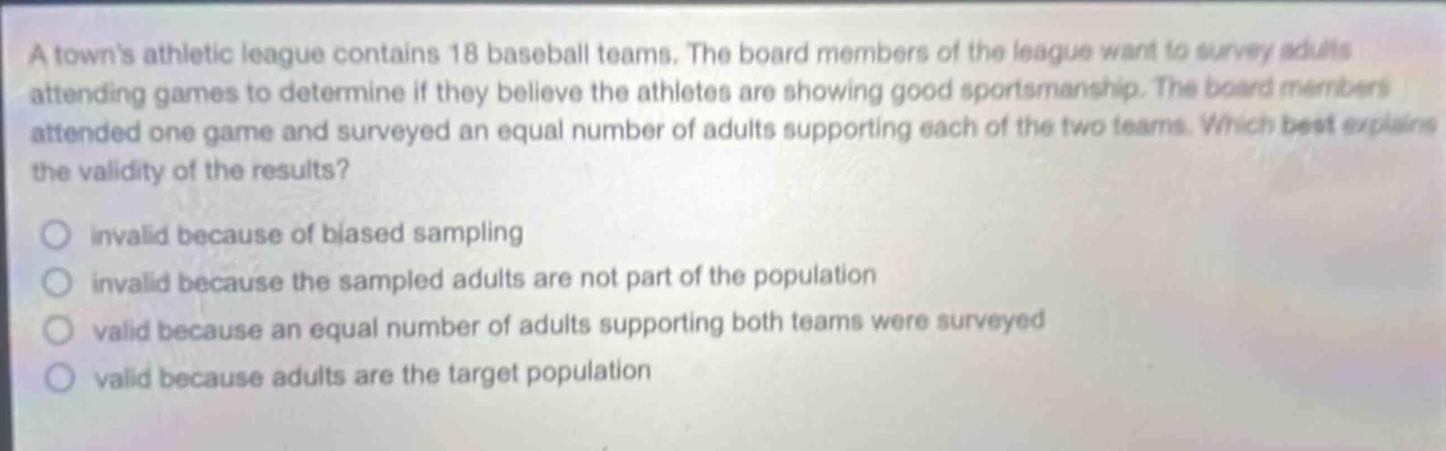 a towns athletic league contains 18 baseball teams. the board members of the league want to survey adults attending games to determine if they believe the athletes are showing good sportsmanship. the board members attended one game and surveyed an equal number of adults supporting each of the two teams. which best explains the validity of the results?\n\ninvalid because of biased sampling\ninvalid because the sampled adults are not part of the population\nvalid because an equal number of adults supporting both teams were surveyed\nvalid because adults are the target population