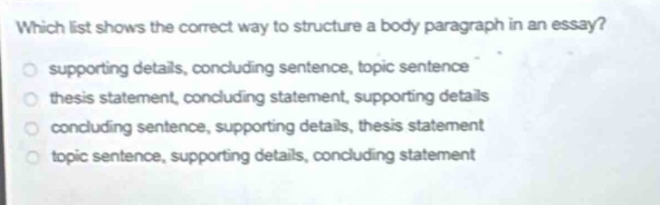 which list shows the correct way to structure a body paragraph in an essay?\no supporting details, concluding sentence, topic sentence\no thesis statement, concluding statement, supporting details\no concluding sentence, supporting details, thesis statement\no topic sentence, supporting details, concluding statement