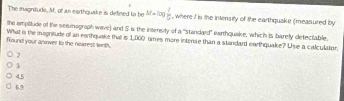 the magnitude, m, of an earthquake is defined to be $m = \\log\\frac{i}{s}$, where i is the intensity of the earthquake (measured by the amplitude of the seismograph wave) and s is the intensity of a \standard\ earthquake, which is barely detectable. what is the magnitude of an earthquake that is 1,000 times more intense than a standard earthquake? use a calculator. round your answer to the nearest tenth.\no 2\no 3\no 4.5\no 6.9