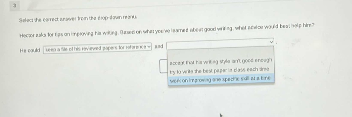 3\nselect the correct answer from the drop - down menu.\nhector asks for tips on improving his writing. based on what youve learned about good writing, what advice would best help him?\nhe could keep a file of his reviewed papers for reference and\naccept that his writing style isnt good enough\ntry to write the best paper in class each time\nwork on improving one specific skill at a time