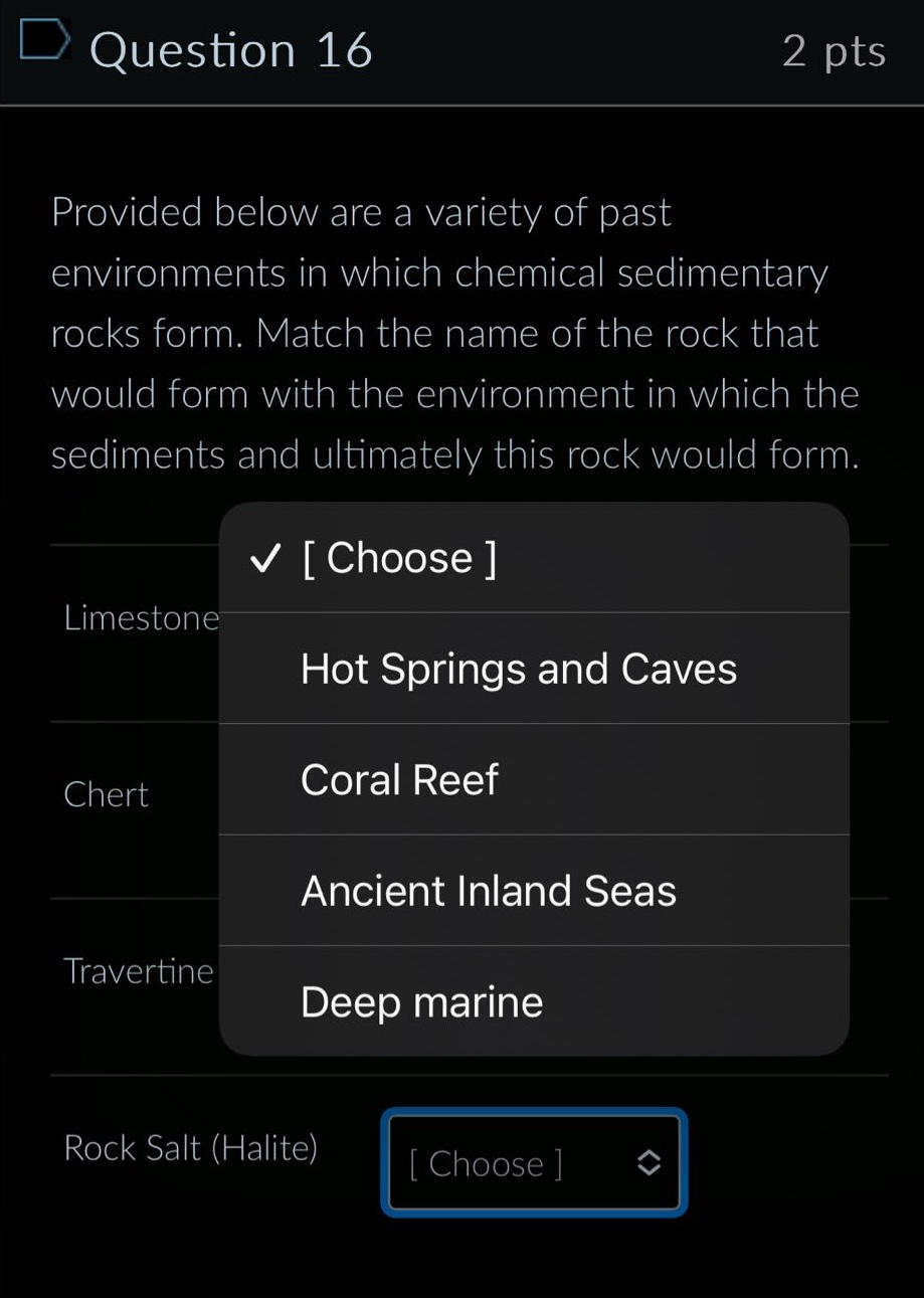 question 16 2 pts provided below are a variety of past environments in which chemical sedimentary rocks form. match the name of the rock that would form with the environment in which the sediments and ultimately this rock would form. limestone choose hot springs and caves chert coral reef ancient inland seas travertine deep marine rock salt (halite) choose
