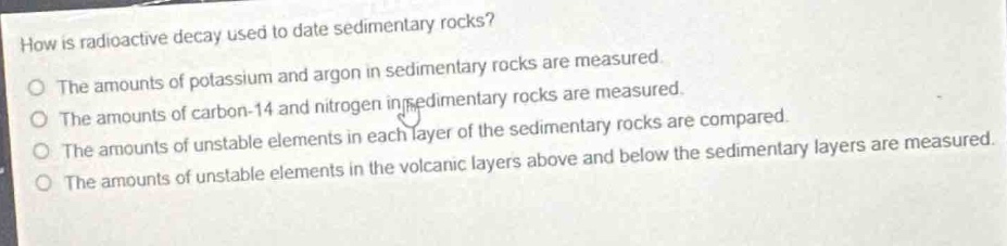 how is radioactive decay used to date sedimentary rocks?\nthe amounts of potassium and argon in sedimentary rocks are measured.\nthe amounts of carbon - 14 and nitrogen in sedimentary rocks are measured.\nthe amounts of unstable elements in each layer of the sedimentary rocks are compared.\nthe amounts of unstable elements in the volcanic layers above and below the sedimentary layers are measured.\nthe amounts of unstable elements in the volcanic layers above and below the sedimentary layers are measured.