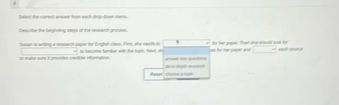 select the correct answer from each drop - down menu. describe the beginning steps of the research process. susan is writing a research paper for english class. first, she needs to for her paper. then she should look for to become familiar with the topic. next, she should look for sources for her paper and each source to make sure it provides credible information.