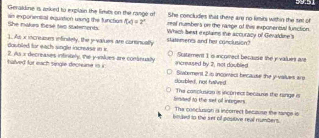 geraldine is asked to explain the limits on the range of an exponential equation using the function (f(x)=2^{x}). she makes these two statements. 1. as (x) increases infinitely, the (y - values) are continually doubled for each single increase in (x). 2. as (x) decreases infinitely, the (y - values) are continually halved for each single decrease in (x). she concludes that there are no limits within the set of real numbers on the range of this exponential function. which best explains the accuracy of geraldines statements and her conclusion? statement 1 is incorrect because the (y - values) are increased by 2, not doubled. statement 2 is incorrect because the (y - values) are doubled, not halved. the conclusion is incorrect because the range is limited to the set of integers. the conclusion is incorrect because the range is limited to the set of positive real numbers.