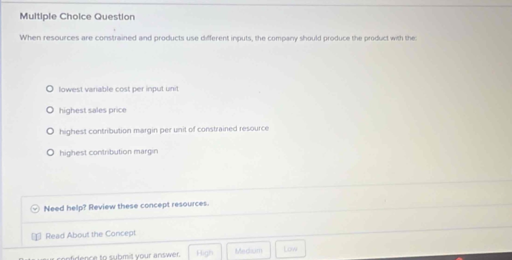 multiple choice question\nwhen resources are constrained and products use different inputs, the company should produce the product with the:\nlowest variable cost per input unit\nhighest sales price\nhighest contribution margin per unit of constrained resource\nhighest contribution margin\nneed help? review these concept resources.\nread about the concept