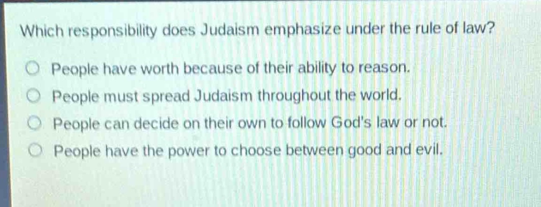 which responsibility does judaism emphasize under the rule of law?\npeople have worth because of their ability to reason.\npeople must spread judaism throughout the world.\npeople can decide on their own to follow gods law or not.\npeople have the power to choose between good and evil.