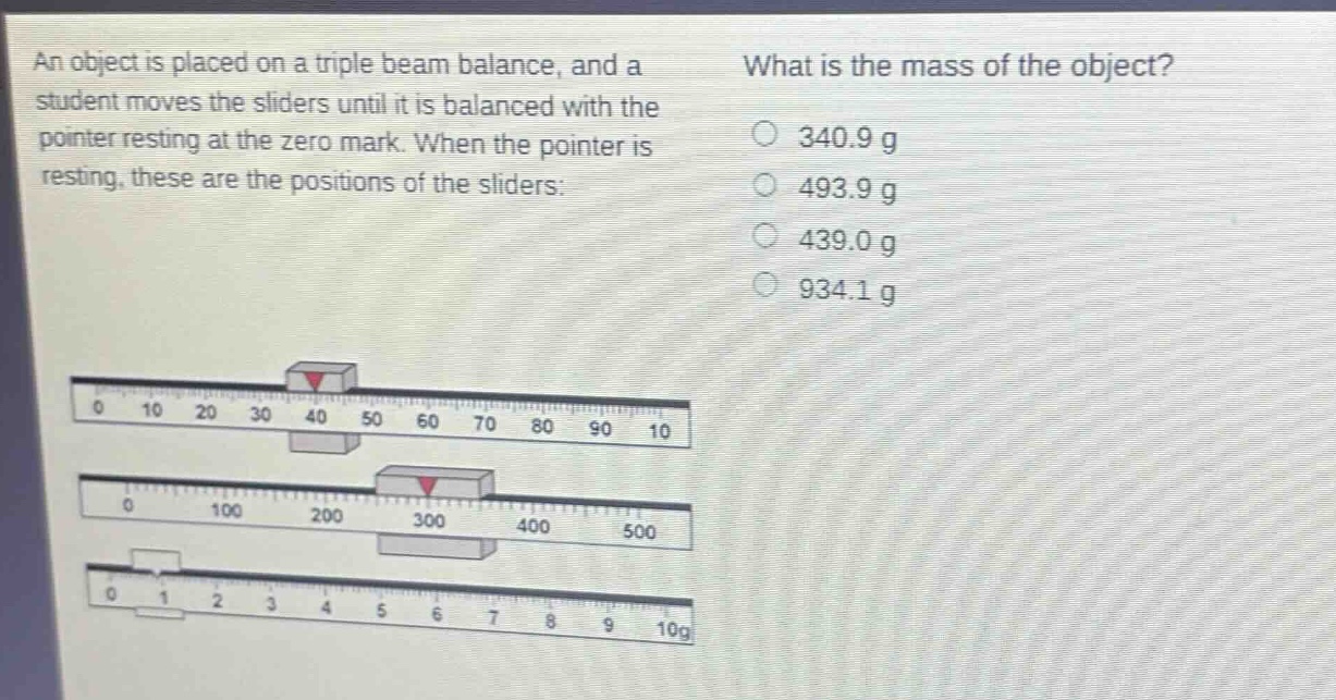 an object is placed on a triple beam balance, and a student moves the sliders until it is balanced with the pointer resting at the zero mark. when the pointer is resting, these are the positions of the sliders: what is the mass of the object? 340.9 g 493.9 g 439.0 g 934.1 g