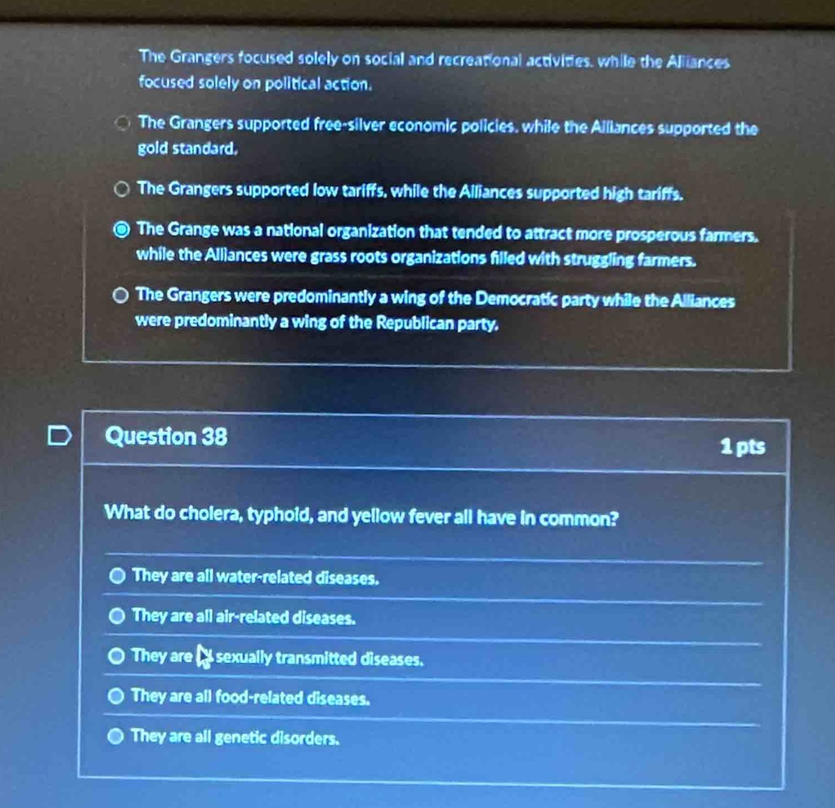 question 38\n1 pts\nwhat do cholera, typhoid, and yellow fever all have in common?\nthey are all water - related diseases.\nthey are all air - related diseases.\nthey are sexually transmitted diseases.\nthey are all food - related diseases.\nthey are all genetic disorders.\nthe grangers focused solely on social and recreational activities, while the alliances focused solely on political action.\nthe grangers supported free - silver economic policies, while the alliances supported the gold standard.\nthe grangers supported low tariffs, while the alliances supported high tariffs.\nthe grange was a national organization that tended to attract more prosperous farmers, while the alliances were grass roots organizations filled with struggling farmers.\nthe grangers were predominantly a wing of the democratic party while the alliances were predominantly a wing of the republican party.