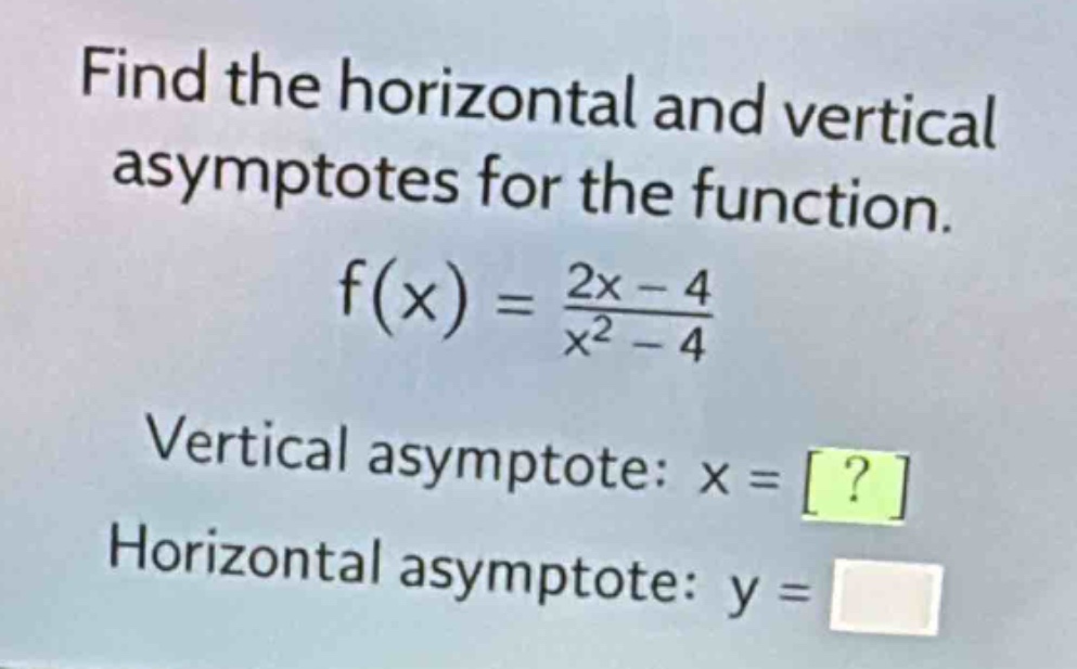 find the horizontal and vertical asymptotes for the function.\n\nf(x) = \\frac{2x - 4}{x^{2}-4}\n\nvertical asymptote: x = ?\n\nhorizontal asymptote: y =