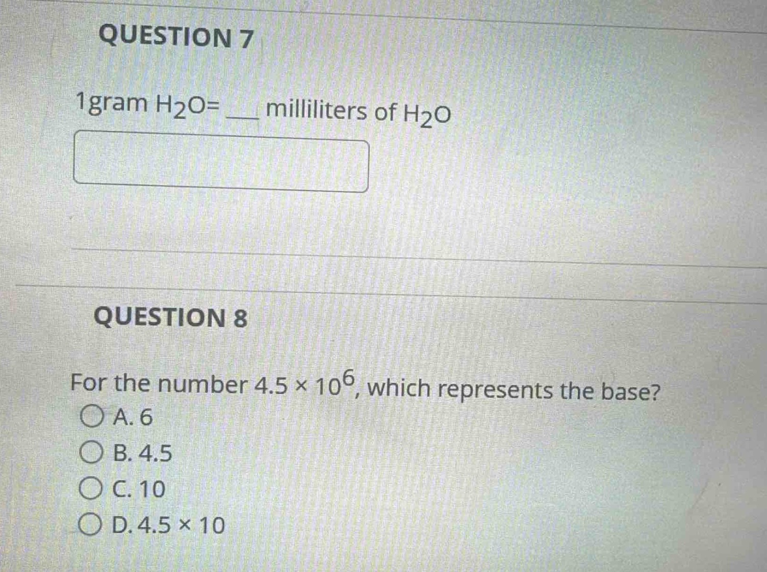 question 7\n1 gram h₂o = ___ milliliters of h₂o\n\nquestion 8\nfor the number 4.5 × 10⁶, which represents the base?\na. 6\nb. 4.5\nc. 10\nd. 4.5 × 10
