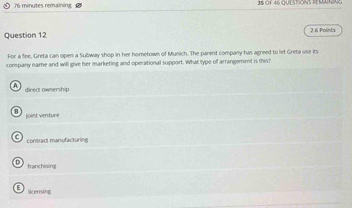 question 12\nfor a fee, greta can open a subway shop in her hometown of munich. the parent company has agreed to let greta use its company name and will give her marketing and operational support. what type of arrangement is this?\na direct ownership\nb joint venture\nc contract manufacturing\nd franchising\ne licensing