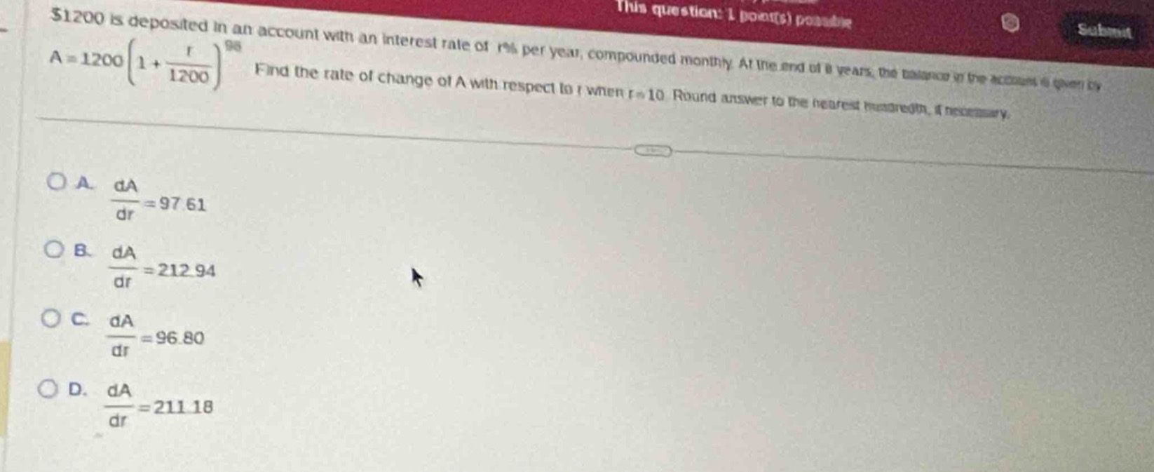 $1200 is deposited in an account with an interest rate of r% per year, compounded monthly. at the end of 8 years, the balance in the account is given by $a = 1200(1+\frac{r}{1200})^{96}$. find the rate of change of a with respect to r when r = 10. round answer to the nearest hundredth, if necessary.\n\na. $\frac{da}{dr}=97.61$\nb. $\frac{da}{dr}=212.94$\nc. $\frac{da}{dr}=96.80$\nd. $\frac{da}{dr}=211.18$