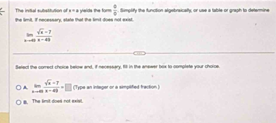 the initial substitution of x = a yields the form $\frac{0}{0}$. simplify the function algebraically, or use a table or graph to determine the limit. if necessary, state that the limit does not exist.\n$lim_{x\rightarrow49}\frac{sqrt{x}-7}{x - 49}$\nselect the correct choice below and, if necessary, fill in the answer box to complete your choice.\no a. $lim_{x\rightarrow49}\frac{sqrt{x}-7}{x - 49}=square$ (type an integer or a simplified fraction.)\no b. the limit does not exist.