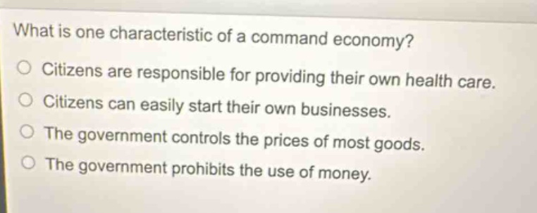 what is one characteristic of a command economy?\ncitizens are responsible for providing their own health care.\ncitizens can easily start their own businesses.\nthe government controls the prices of most goods.\nthe government prohibits the use of money.