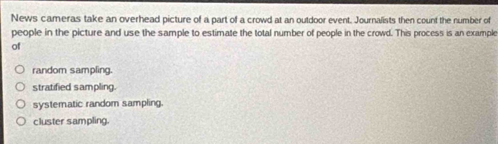 news cameras take an overhead picture of a part of a crowd at an outdoor event. journalists then count the number of people in the picture and use the sample to estimate the total number of people in the crowd. this process is an example of\n\nrandom sampling.\nstratified sampling.\nsystematic random sampling.\ncluster sampling.