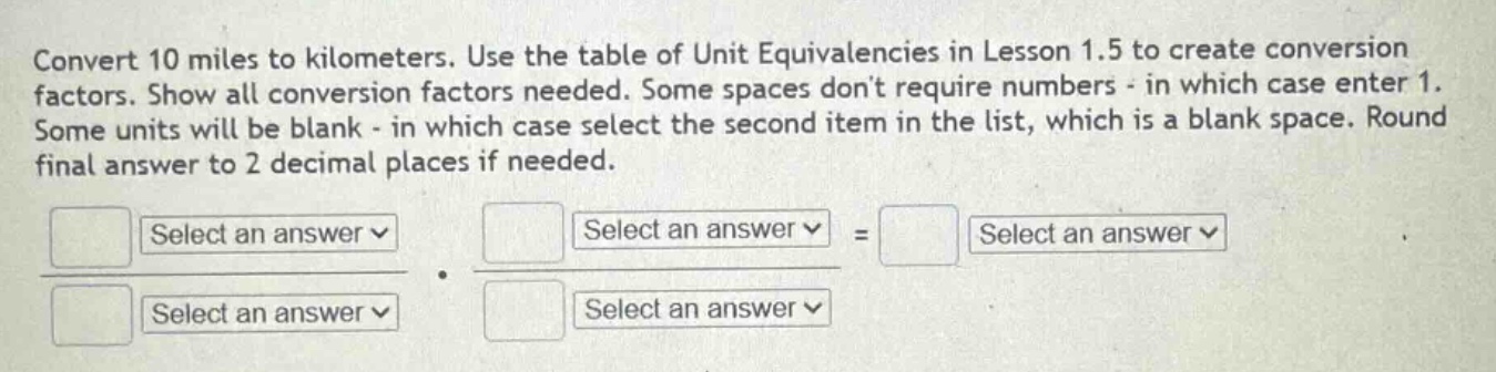 convert 10 miles to kilometers. use the table of unit equivalencies in lesson 1.5 to create conversion factors. show all conversion factors needed. some spaces don’t require numbers - in which case enter 1. some units will be blank - in which case select the second item in the list, which is a blank space. round final answer to 2 decimal places if needed.