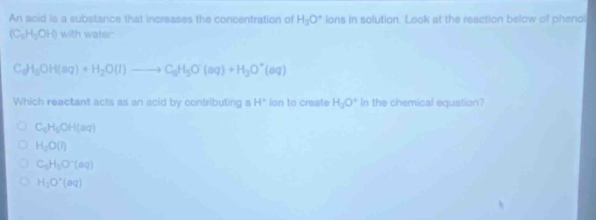 an acid is a substance that increases the concentration of h₃o⁺ ions in solution. look at the reaction below of phenol (c₆h₅oh) with water:\nc₆h₅oh(aq) + h₂o(l) → c₆h₅o⁻(aq) + h₃o⁺(aq)\nwhich reactant acts as an acid by contributing a h⁺ ion to create h₃o⁺ in the chemical equation?\nc₆h₅oh(aq)\nh₂o(l)\nc₆h₅o⁻(aq)\nh₃o⁺(aq)