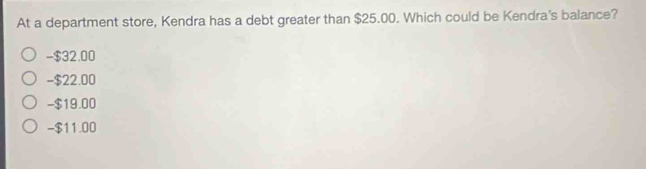 at a department store, kendra has a debt greater than $25.00. which could be kendras balance?\n- $32.00\n- $22.00\n- $19.00\n- $11.00