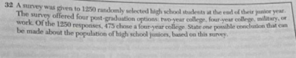 a survey was given to 1250 randomly selected high - school students at the end of their junior year. the survey offered four post - graduation options: two - year college, four - year college, military, or work. of the 1250 responses, 475 chose a four - year college. state one possible conclusion that can be made about the population of high school juniors, based on this survey.