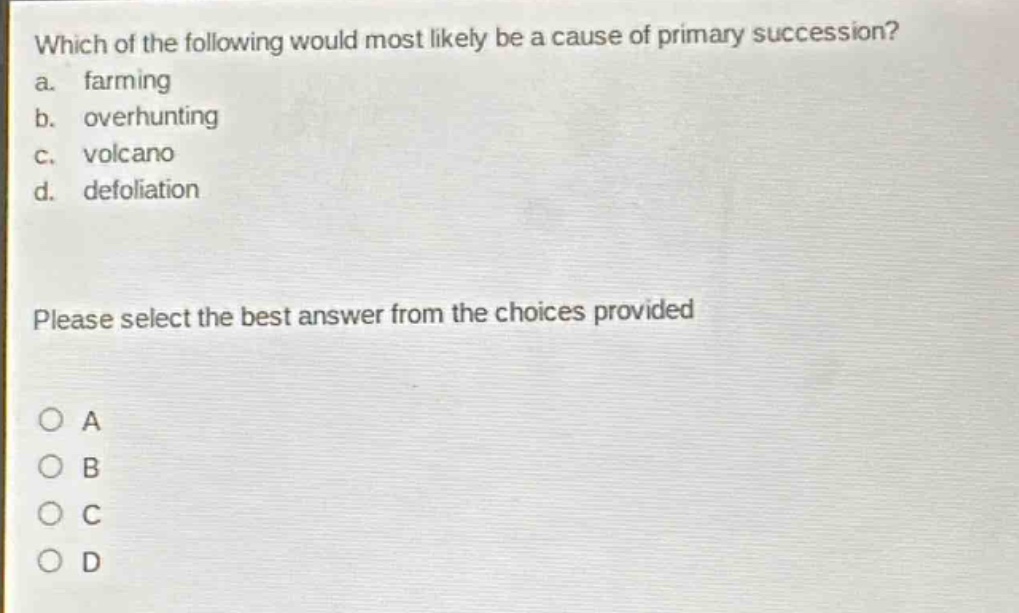 which of the following would most likely be a cause of primary succession?\na. farming\nb. overhunting\nc. volcano\nd. defoliation\nplease select the best answer from the choices provided\na\nb\nc\nd