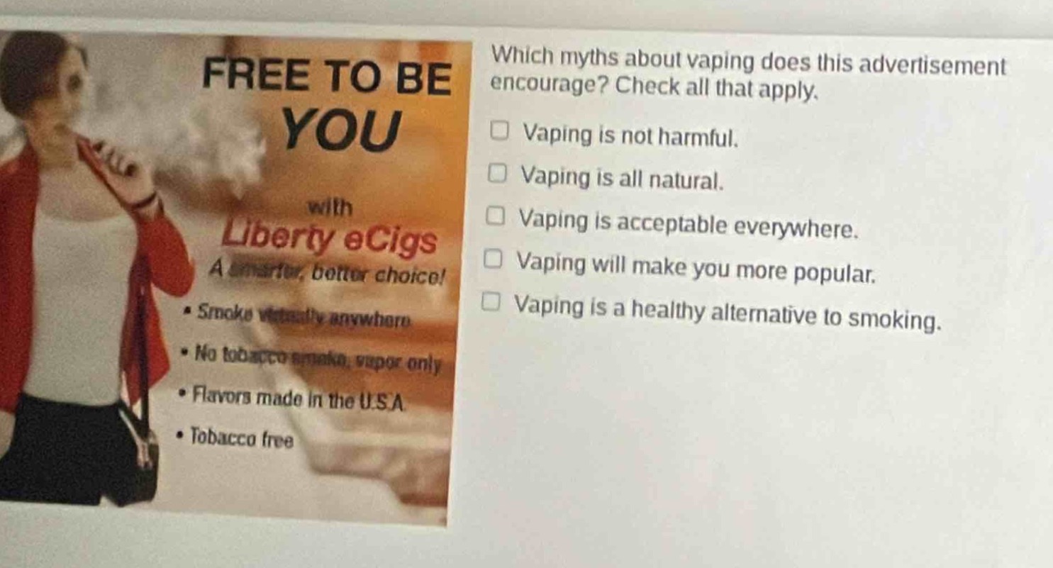 which myths about vaping does this advertisement encourage? check all that apply. vaping is not harmful. vaping is all natural. vaping is acceptable everywhere. vaping will make you more popular. vaping is a healthy alternative to smoking. free to be you with liberty ecigs a smarter, better choice! • smoke virtually anywhere • no tobacco smoke, vapor only • flavors made in the u.s.a • tobacco free