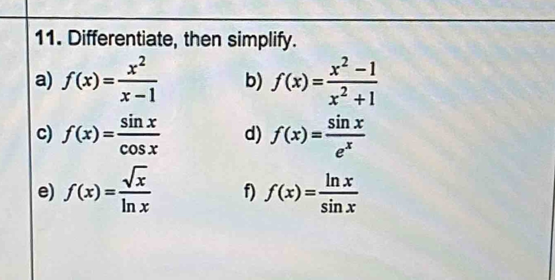 11. differentiate, then simplify.\na) $f(x)=\frac{x^{2}}{x - 1}$\nb) $f(x)=\frac{x^{2}-1}{x^{2}+1}$\nc) $f(x)=\frac{sin x}{cos x}$\nd) $f(x)=\frac{sin x}{e^{x}}$\ne) $f(x)=\frac{sqrt{x}}{ln x}$\nf) $f(x)=\frac{ln x}{sin x}$