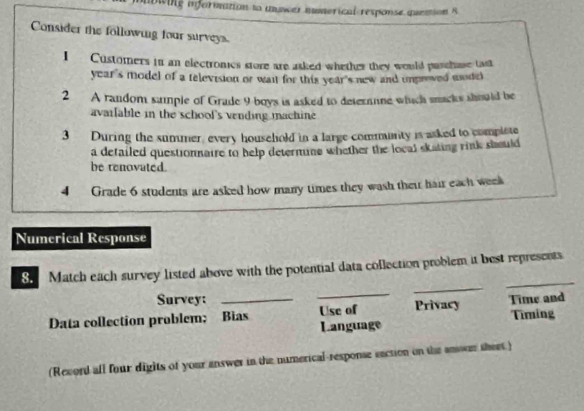 consider the following four surveys.\n1 customers in an electronics store are asked whether they would purchase last years model of a television or wait for this years new and improved model.\n2 a random sample of grade 9 boys is asked to determine which snacks should be available in the schools vending machine.\n3 during the summer, every household in a large community is asked to complete a detailed questionnaire to help determine whether the local skating - rink should be renovated.\n4 grade 6 students are asked how many times they wash their hair each week.\nnumerical response\n8. match each survey listed above with the potential data collection problem it best represents.\nsurvey: ______ ______ ______ ______\ndata collection problem: bias use of language privacy time and timing\n(record all four digits of your answer in the numerical - response section on the answer sheet.)