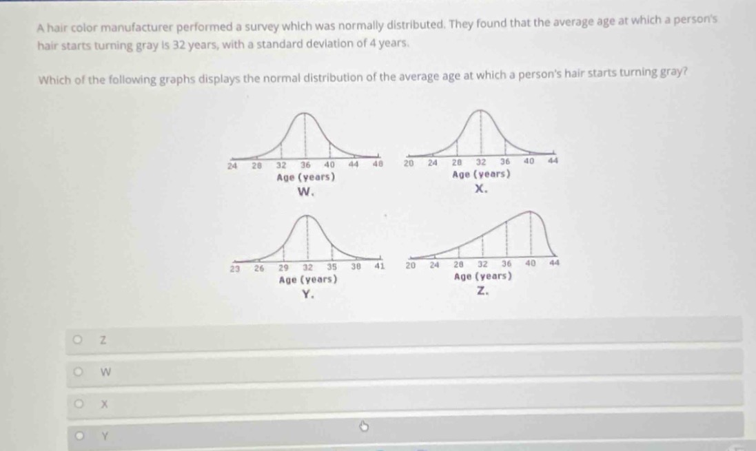 a hair color manufacturer performed a survey which was normally distributed. they found that the average age at which a persons hair starts turning gray is 32 years, with a standard deviation of 4 years. which of the following graphs displays the normal distribution of the average age at which a persons hair starts turning gray?