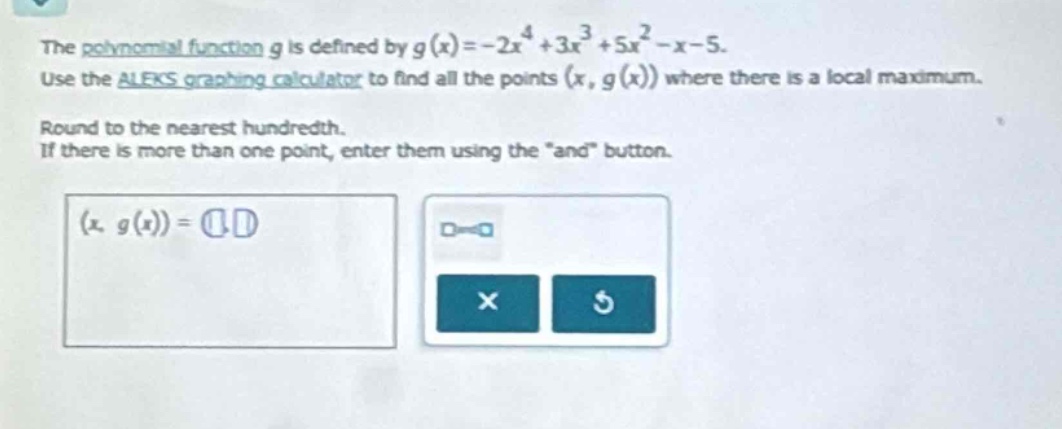 the polynomial function $g$ is defined by $g(x)=-2x^{4}+3x^{3}+5x^{2}-x - 5$. use the aleks graphing calculator to find all the points $(x,g(x))$ where there is a local maximum. round to the nearest hundredth. if there is more than one point, enter them using the \and\ button.