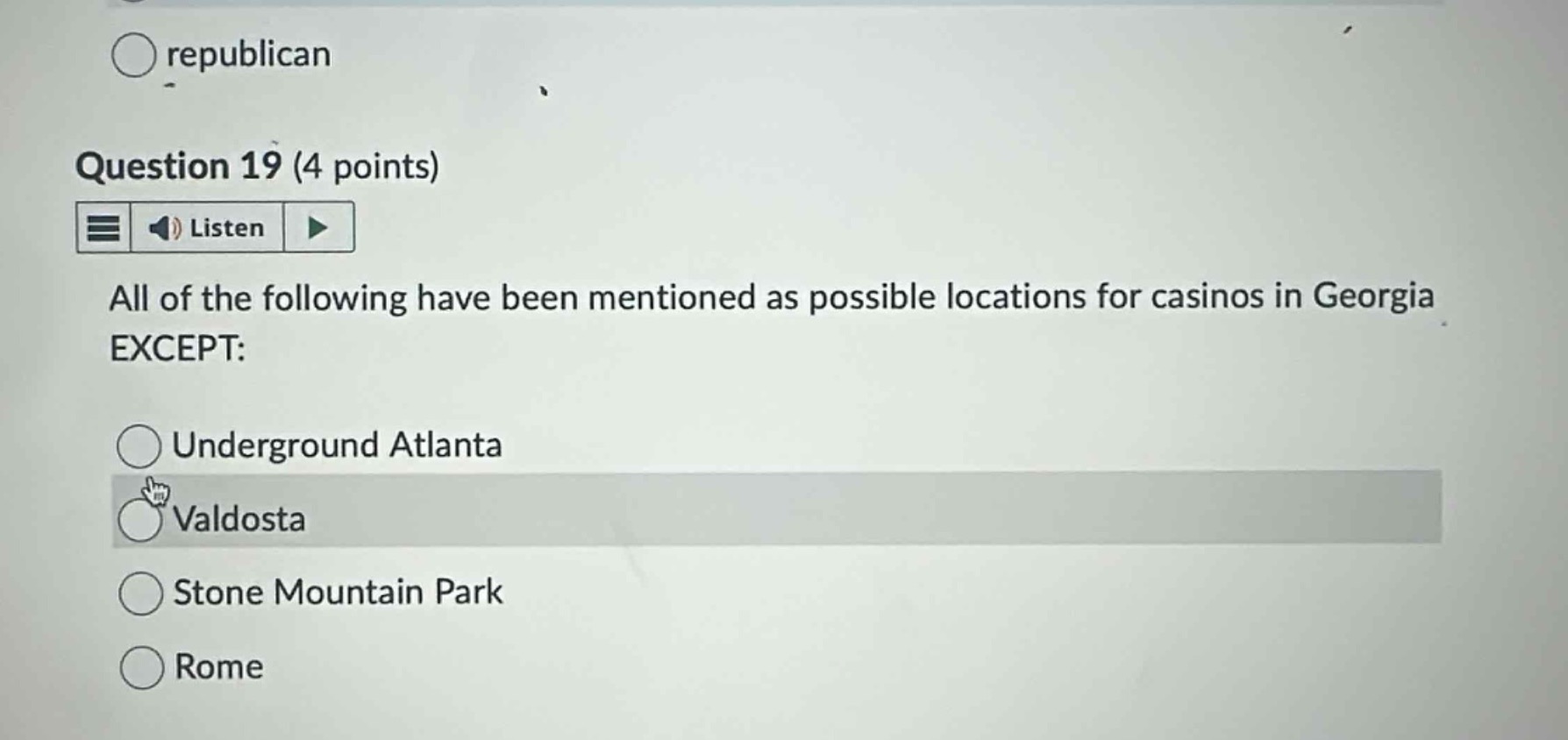 question 19 (4 points)\nlisten\nall of the following have been mentioned as possible locations for casinos in georgia except:\nunderground atlanta\nvaldosta\nstone mountain park\nrome