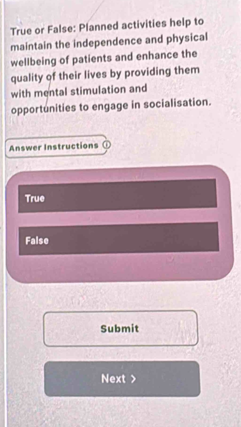 true or false: planned activities help to maintain the independence and physical wellbeing of patients and enhance the quality of their lives by providing them with mental stimulation and opportunities to engage in socialisation.\nanswer instructions\ntrue\nfalse\nsubmit\nnext >