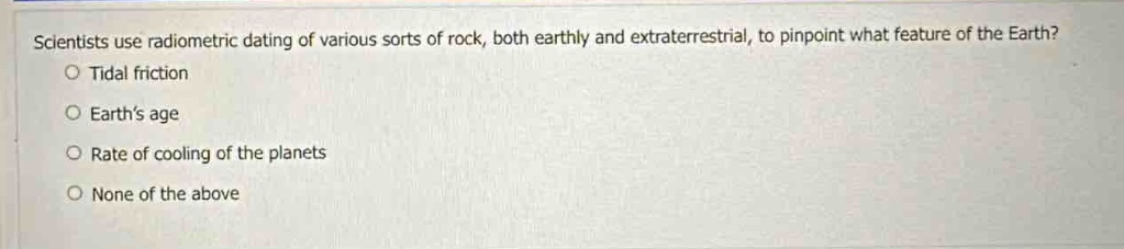 scientists use radiometric dating of various sorts of rock, both earthly and extraterrestrial, to pinpoint what feature of the earth?\no tidal friction\no earths age\no rate of cooling of the planets\no none of the above