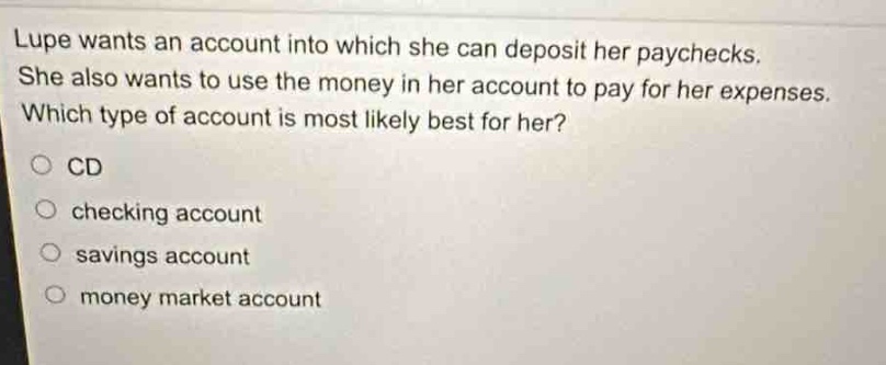 lupe wants an account into which she can deposit her paychecks. she also wants to use the money in her account to pay for her expenses. which type of account is most likely best for her?\ncd\nchecking account\nsavings account\nmoney market account