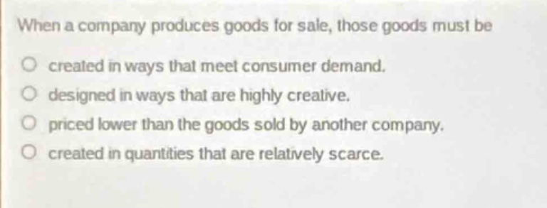 when a company produces goods for sale, those goods must be\no created in ways that meet consumer demand.\no designed in ways that are highly creative.\no priced lower than the goods sold by another company.\no created in quantities that are relatively scarce.
