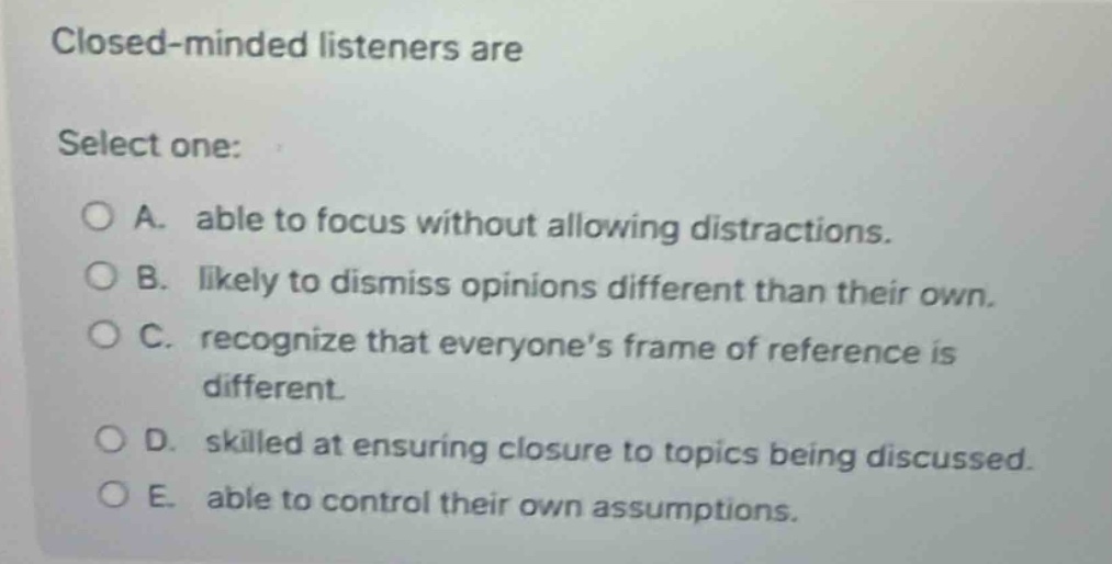 closed - minded listeners are\nselect one:\n○ a. able to focus without allowing distractions.\n○ b. likely to dismiss opinions different than their own.\n○ c. recognize that everyones frame of reference is different.\n○ d. skilled at ensuring closure to topics being discussed.\n○ e. able to control their own assumptions.