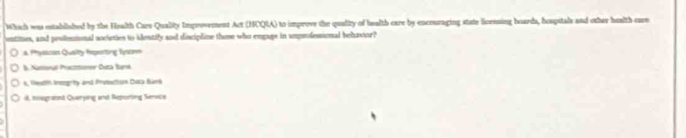 which was established by the health care quality improvement act (hcqia) to improve the quality of health care by encouraging state licensing boards, hospitals and other health care entities, and professional societies to identify and discipline those who engage in unprofessional behavior?\na. physician quality reporting system\nb. national practitioner data bank\nc. health integrity and protection data bank\nd. integrated querying and reporting service