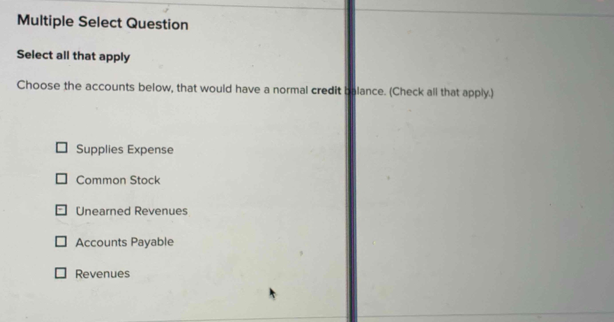 multiple select question\nselect all that apply\nchoose the accounts below, that would have a normal credit balance. (check all that apply.)\n□ supplies expense\n□ common stock\n□ unearned revenues\n□ accounts payable\n□ revenues