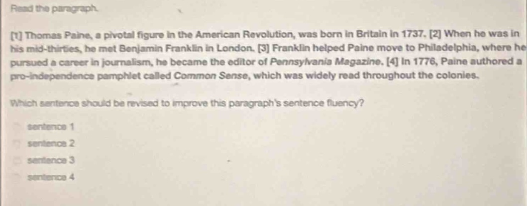 read the paragraph.\n1 thomas paine, a pivotal figure in the american revolution, was born in britain in 1737. 2 when he was in his mid - thirties, he met benjamin franklin in london. 3 franklin helped paine move to philadelphia, where he pursued a career in journalism, he became the editor of pennsylvania magazine. 4 in 1776, paine authored a pro - independence pamphlet called common sense, which was widely read throughout the colonies.\nwhich sentence should be revised to improve this paragraphs sentence fluency?\nsentence 1\nsentence 2\nsentence 3\nsentence 4