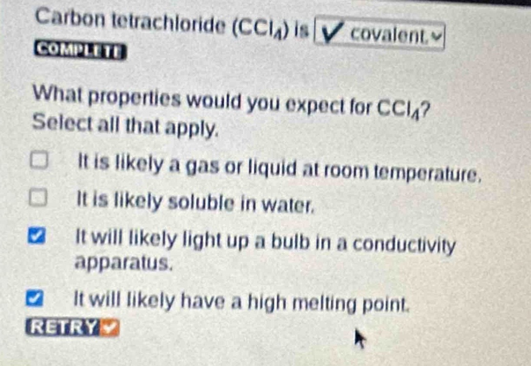 carbon tetrachloride (ccl₄) is covalent. what properties would you expect for ccl₄? select all that apply. it is likely a gas or liquid at room temperature. it is likely soluble in water. it will likely light up a bulb in a conductivity apparatus. it will likely have a high melting point.