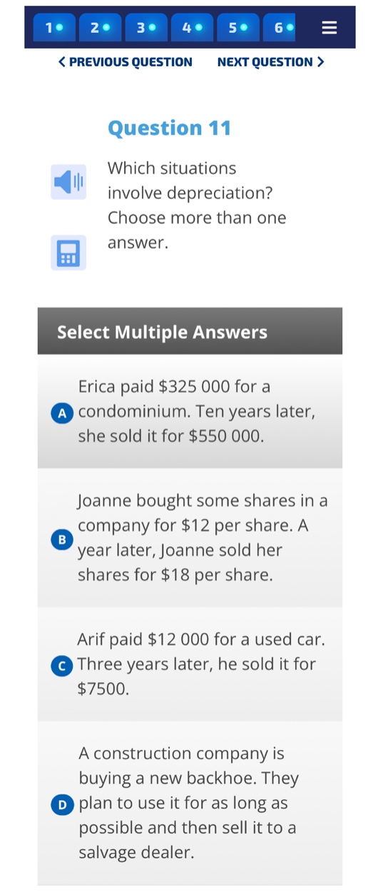 question 11\nwhich situations involve depreciation? choose more than one answer.\nselect multiple answers\na erica paid $325 000 for a condominium. ten years later, she sold it for $550 000.\nb joanne bought some shares in a company for $12 per share. a year later, joanne sold her shares for $18 per share.\nc arif paid $12 000 for a used car. three years later, he sold it for $7500.\nd a construction company is buying a new backhoe. they plan to use it for as long as possible and then sell it to a salvage dealer.