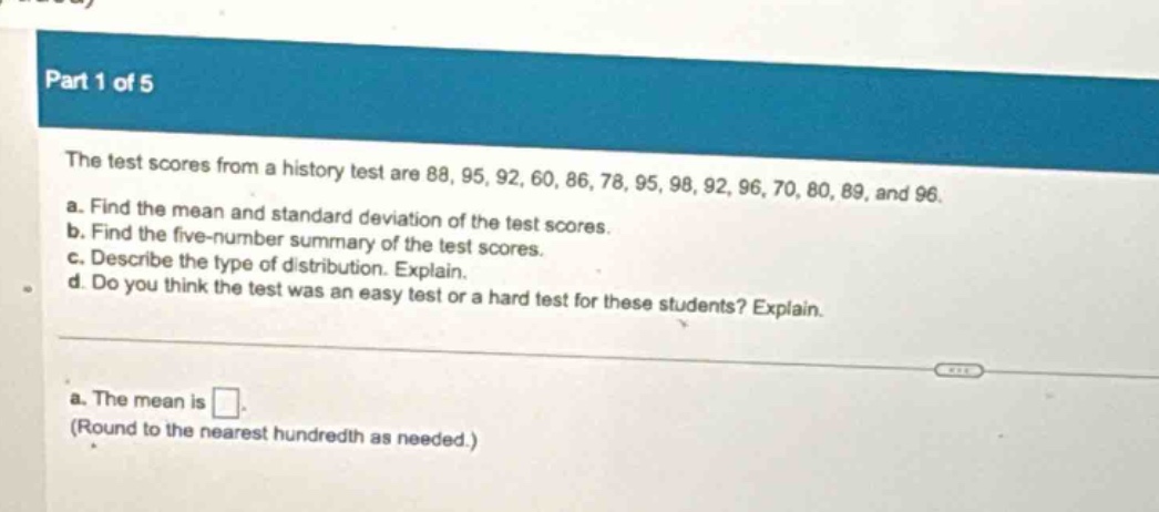 part 1 of 5\nthe test scores from a history test are 88, 95, 92, 60, 86, 78, 95, 98, 92, 96, 70, 80, 89, and 96.\na. find the mean and standard deviation of the test scores.\nb. find the five - number summary of the test scores.\nc. describe the type of distribution. explain.\nd. do you think the test was an easy test or a hard test for these students? explain.\na. the mean is .\n(round to the nearest hundredth as needed.)