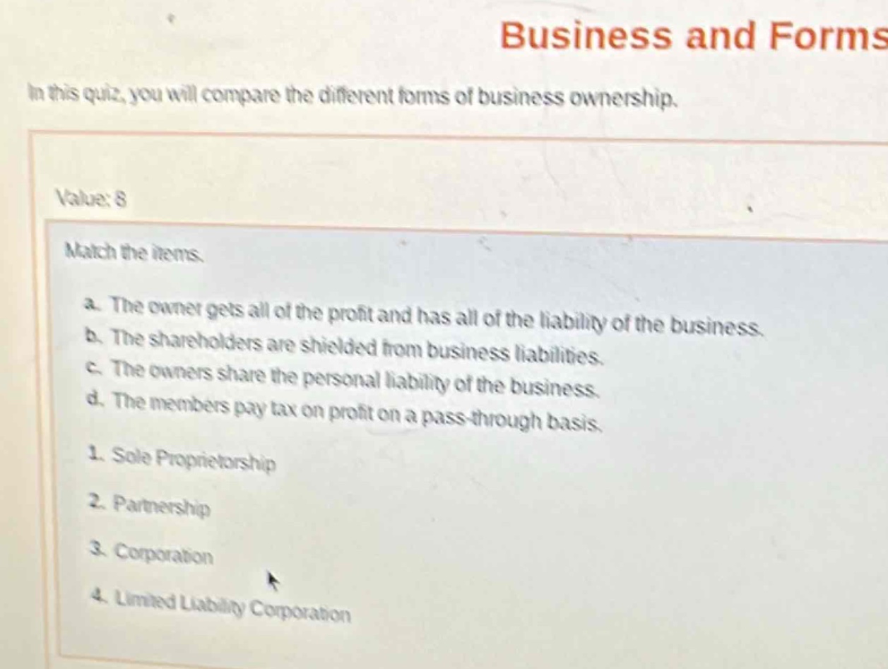 business and forms\nin this quiz, you will compare the different forms of business ownership.\nvalue: 8\nmatch the items.\na. the owner gets all of the profit and has all of the liability of the business.\nb. the shareholders are shielded from business liabilities.\nc. the owners share the personal liability of the business.\nd. the members pay tax on profit on a pass - through basis.\n1. sole proprietorship\n2. partnership\n3. corporation\n4. limited liability corporation