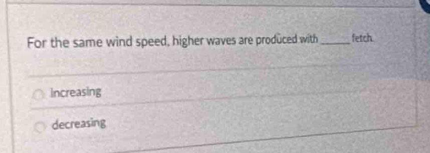 for the same wind speed, higher waves are produced with ______ fetch.\n\nincreasing\ndecreasing