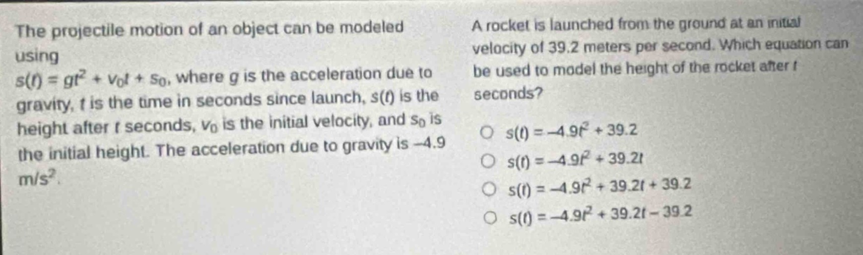 the projectile motion of an object can be modeled using (s(t)=gt^{2}+v_{0}t + s_{0}), where (g) is the acceleration due to gravity, (t) is the time in seconds since launch, (s(t)) is the height after (t) seconds, (v_{0}) is the initial velocity, and (s_{0}) is the initial height. the acceleration due to gravity is (- 4.9 m/s^{2}). a rocket is launched from the ground at an initial velocity of 39.2 meters per second. which equation can be used to model the height of the rocket after (t) seconds? (s(t)=-4.9t^{2}+39.2) (s(t)=-4.9t^{2}+39.2t) (s(t)=-4.9t^{2}+39.2t + 39.2) (s(t)=-4.9t^{2}+39.2t-39.2)
