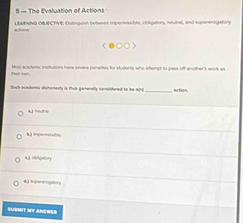 5 - the evaluation of actions\nlearning objective: distinguish between impermissible, obligatory, neutral, and supererogatory actions\nmost academic institutions have severe penalties for students who attempt to pass off anothers work as their own.\nsuch academic dishonesty is thus generally considered to be a(n) __________ action.\n a) neutral\n b) impermissible\n c) obligatory\n d) supererogatory\nsubmit my answer