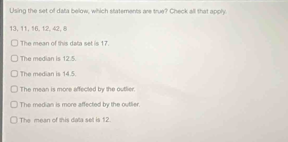 using the set of data below, which statements are true? check all that apply. 13, 11, 16, 12, 42, 8 the mean of this data set is 17. the median is 12.5. the median is 14.5. the mean is more affected by the outlier. the median is more affected by the outlier. the mean of this data set is 12.