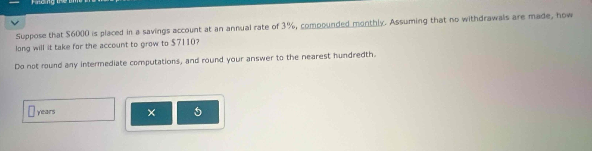 suppose that $6000 is placed in a savings account at an annual rate of 3%, compounded monthly. assuming that no withdrawals are made, how long will it take for the account to grow to $7110? do not round any intermediate computations, and round your answer to the nearest hundredth.